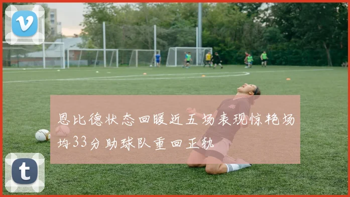 恩比德状态回暖近五场表现惊艳场均33分助球队重回正轨