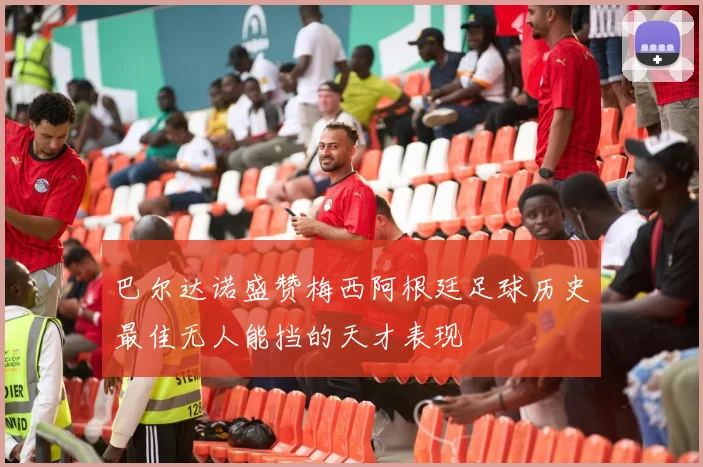 巴尔达诺盛赞梅西阿根廷足球历史最佳无人能挡的天才表现