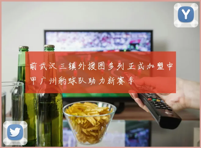 前武汉三镇外援图多列正式加盟中甲广州豹球队助力新赛季