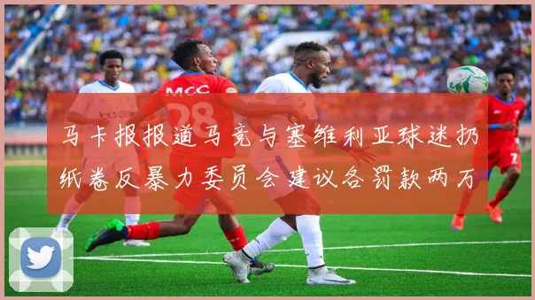 马卡报报道马竞与塞维利亚球迷扔纸卷反暴力委员会建议各罚款两万欧元