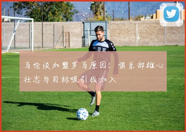 马伦谈加盟罗马原因：俱乐部雄心壮志与目标吸引我加入