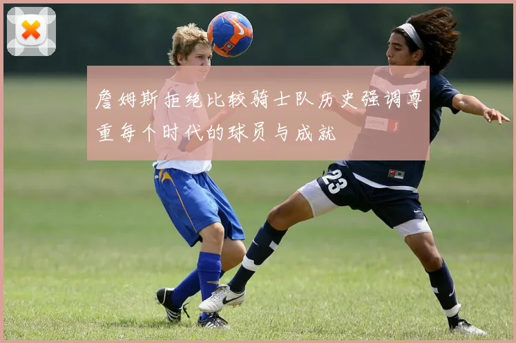 詹姆斯拒绝比较骑士队历史强调尊重每个时代的球员与成就