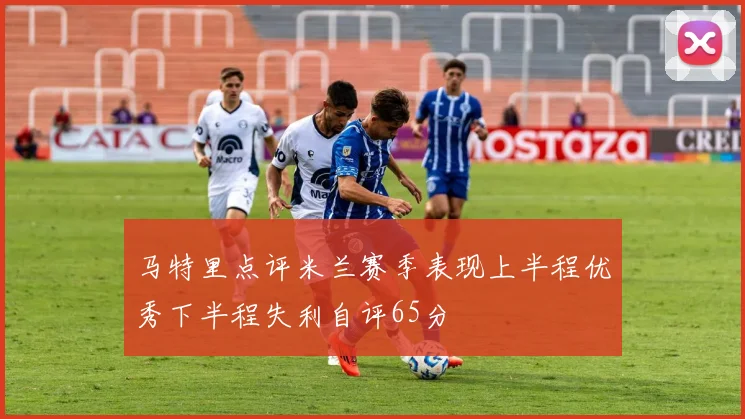 马特里点评米兰赛季表现上半程优秀下半程失利自评65分