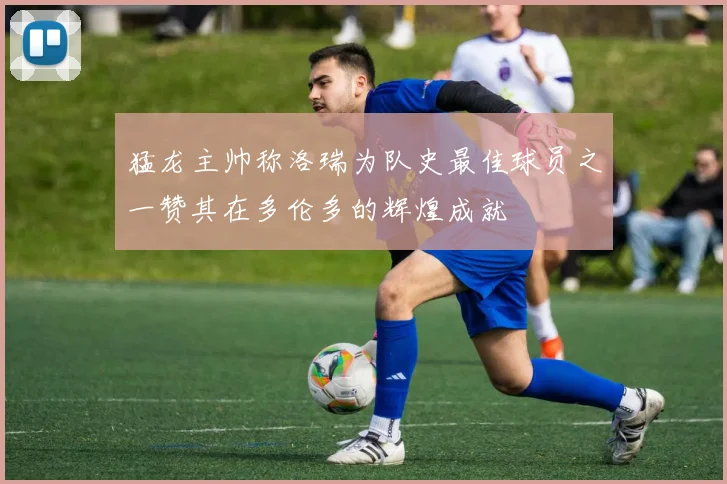 猛龙主帅称洛瑞为队史最佳球员之一赞其在多伦多的辉煌成就