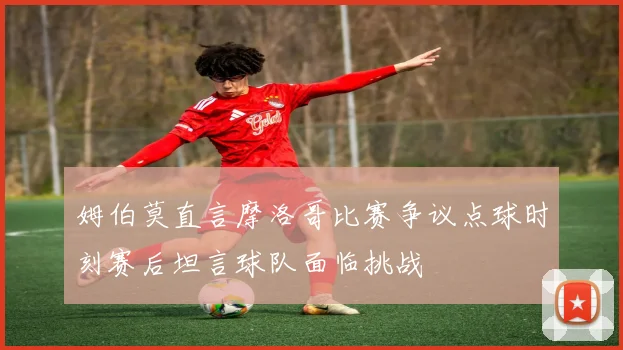 姆伯莫直言摩洛哥比赛争议点球时刻赛后坦言球队面临挑战
