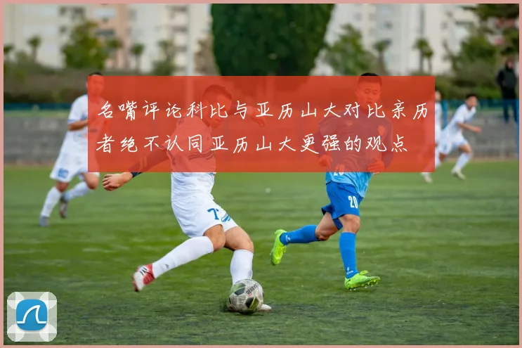 名嘴评论科比与亚历山大对比亲历者绝不认同亚历山大更强的观点