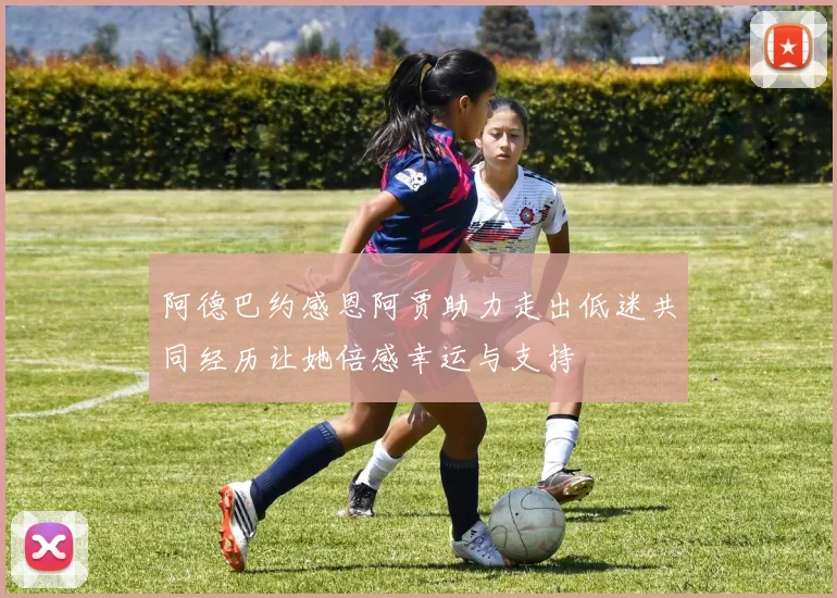 阿德巴约感恩阿贾助力走出低迷共同经历让她倍感幸运与支持