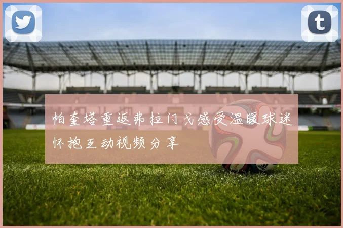 帕奎塔重返弗拉门戈感受温暖球迷怀抱互动视频分享