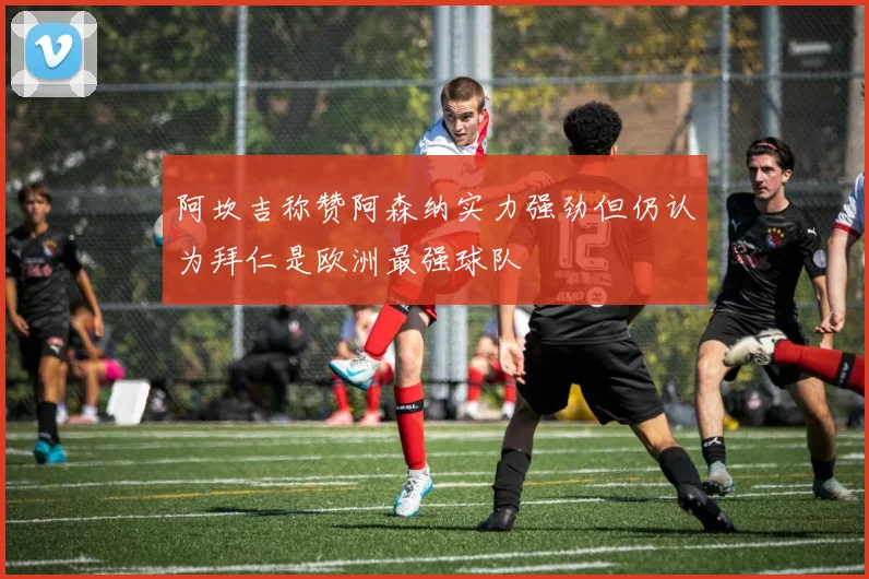 阿坎吉称赞阿森纳实力强劲但仍认为拜仁是欧洲最强球队