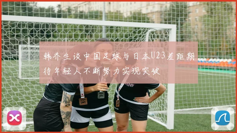 韩乔生谈中国足球与日本U23差距期待年轻人不断努力实现突破